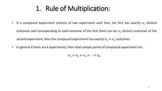 1. Rule of Multiplication:
• If a compound experiment consists of two experiment such that, the first has exactly 𝑛1 distinct
outcomes and corresponding to each outcome of the first there can be 𝑛2 distinct outcomes of the
second experiment, then the compound experiment has exactly 𝑛1 × 𝑛2 outcomes.
• In general if there are k experiments, then total sample points of compound experiment are:
𝑛1 × 𝑛2 × 𝑛3 × ⋯ × 𝑛𝑘
20
 