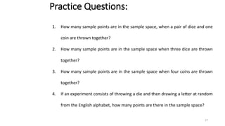 Practice Questions:
1. How many sample points are in the sample space, when a pair of dice and one
coin are thrown together?
2. How many sample points are in the sample space when three dice are thrown
together?
3. How many sample points are in the sample space when four coins are thrown
together?
4. If an experiment consists of throwing a die and then drawing a letter at random
from the English alphabet, how many points are there in the sample space?
27
 