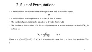 2. Rule of Permutation:
• A permutation is any ordered subset of 𝑟 objects from a set of 𝑛 distinct objects.
OR
• A permutation is an arrangement of all or part of a set of objects.
• The number of permutations of 𝑛 objects is 𝑛! (𝑟𝑒𝑎𝑑 𝑛 𝑓𝑎𝑐𝑡𝑜𝑟𝑖𝑎𝑙).
• The number of permutations of 𝑛 distinct objects taken 𝑟 at a time is denoted by symbol 𝒏
𝑷𝒓, is
defined as:
𝒏
𝑷𝒓 =
𝒏!
𝒏 − 𝒓 !
, 𝑟 ≤ 𝑛
Where 𝑛! = 𝑛(𝑛 − 1)(𝑛 − 2) … 3 × 2 × 1, it is relevant to note that 1! = 1 and that we define 0! =
1.
28
 