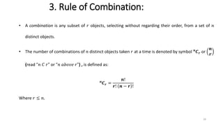 3. Rule of Combination:
• A combination is any subset of 𝑟 objects, selecting without regarding their order, from a set of 𝑛
distinct objects.
• The number of combinations of 𝑛 distinct objects taken 𝑟 at a time is denoted by symbol 𝒏
𝑪𝒓 or
𝒏
𝒓
(read “𝑛 𝐶 𝑟” or “𝑛 𝑎𝑏𝑜𝑣𝑒 𝑟") , is defined as:
𝒏
𝑪𝒓 =
𝒏!
𝒓! 𝒏 − 𝒓 !
Where 𝑟 ≤ 𝑛.
29
 