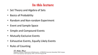 In this lecture
• Set Theory and Algebra of Sets
• Basics of Probability
• Random and Non-random Experiment
• Event and Sample Space
• Simple and Compound Events
• Mutually Exclusive Events
• Exhaustive Events, Equally Likely Events
• Rules of Counting
Dr. Shabbir Ahmad
Assistant Professor, Department of Mathematics, COMSATS University Islamabad, Wah Campus
Cell # 0323-5332733, 0332-5332733. Date: 12/6/2021 8:59:36 AM
 