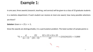 Example 1:
In one year, three awards (research, teaching, and service) will be given to a class of 25 graduate students
in a statistics department. If each student can receive at most one award, how many possible selections
are there?
Solution: Given 𝑛 = 25, 𝑟 = 3,
Since the awards are distinguishable, it is a permutation problem. The total number of sample points is:
𝑛
𝑃𝑟 =
𝑛!
𝑛 − 𝑟 !
=
25!
25 − 3 !
=
22! × 23 × 24 × 25
22!
= (23) 24 25 = 13,800
30
 