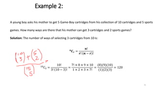 Example 2:
A young boy asks his mother to get 5 Game-Boy cartridges from his collection of 10 cartridges and 5 sports
games. How many ways are there that his mother can get 3 cartridges and 2 sports games?
Solution: The number of ways of selecting 3 cartridges from 10 is:
𝒏
𝑪𝒓 =
𝒏!
𝒓! 𝒏 − 𝒓 !
10
𝐶3 =
10!
3! 10 − 3 !
=
7! × 8 × 9 × 10
1 × 2 × 3 × 7!
=
(8)(9)(10)
(1)(2)(3)
= 120
31
 
