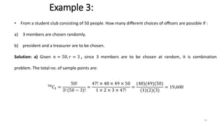 Example 3:
• From a student club consisting of 50 people. How many diﬀerent choices of oﬃcers are possible if :
a) 3 members are chosen randomly.
b) president and a treasurer are to be chosen.
Solution: a) Given 𝑛 = 50, 𝑟 = 3 , since 3 members are to be chosen at random, it is combination
problem. The total no. of sample points are:
50
𝐶3 =
50!
3! 50 − 3 !
=
47! × 48 × 49 × 50
1 × 2 × 3 × 47!
=
(48)(49)(50)
(1)(2)(3)
= 19,600
33
 