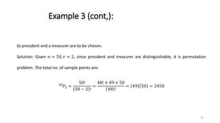 Example 3 (cont,):
b) president and a treasurer are to be chosen.
Solution: Given 𝑛 = 50, 𝑟 = 2, since president and treasurer are distinguishable, it is permutation
problem. The total no. of sample points are:
50
𝑃2 =
50!
50 − 2 !
=
48! × 49 × 50
48 !
= 49 50 = 2450
34
 
