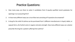 Practice Questions:
1. How many ways are there to select 3 candidates from 8 equally qualiﬁed recent graduates for
openings in an accounting ﬁrm?
2. In how many diﬀerent ways can a true-false test consisting of 9 questions be answered?
3. A drug for the relief of asthma can be purchased from 5 diﬀerent manufacturers in liquid, tablet, or
capsule form, all of which come in regular and extra strength. How many diﬀerent ways can a doctor
prescribe the drug for a patient suﬀering from asthma?
35
 