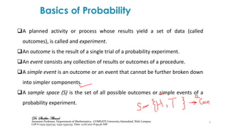 6
❑A planned activity or process whose results yield a set of data (called
outcomes), is called and experiment.
❑An outcome is the result of a single trial of a probability experiment.
❑An event consists any collection of results or outcomes of a procedure.
❑A simple event is an outcome or an event that cannot be further broken down
into simpler components.
❑A sample space (S) is the set of all possible outcomes or simple events of a
probability experiment.
Dr. Shabbir Ahmad
Assistant Professor, Department of Mathematics, COMSATS University Islamabad, Wah Campus
Cell # 0323-5332733, 0332-5332733. Date: 12/6/2021 8:59:36 AM
 