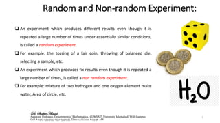 Random and Non-random Experiment:
❑ An experiment which produces different results even though it is
repeated a large number of times under essentially similar conditions,
is called a random experiment.
❑ For example: the tossing of a fair coin, throwing of balanced die,
selecting a sample, etc.
❑ An experiment which produces fix results even though it is repeated a
large number of times, is called a non random experiment.
❑ For example: mixture of two hydrogen and one oxygen element make
water, Area of circle, etc.
7
Dr. Shabbir Ahmad
Assistant Professor, Department of Mathematics, COMSATS University Islamabad, Wah Campus
Cell # 0323-5332733, 0332-5332733. Date: 12/6/2021 8:59:36 AM
 