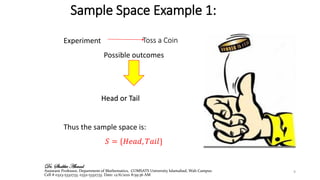 Sample Space Example 1:
Experiment
Possible outcomes
Head or Tail
Thus the sample space is:
𝑆 = {𝐻𝑒𝑎𝑑, 𝑇𝑎𝑖𝑙}
Toss a Coin
9
Dr. Shabbir Ahmad
Assistant Professor, Department of Mathematics, COMSATS University Islamabad, Wah Campus
Cell # 0323-5332733, 0332-5332733. Date: 12/6/2021 8:59:36 AM
 