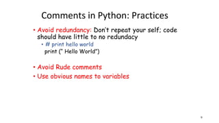 Comments in Python: Practices
• Avoid redundancy: Don’t repeat your self; code
should have little to no redundacy
• # print hello world
print (“ Hello World”)
• Avoid Rude comments
• Use obvious names to variables
9
 