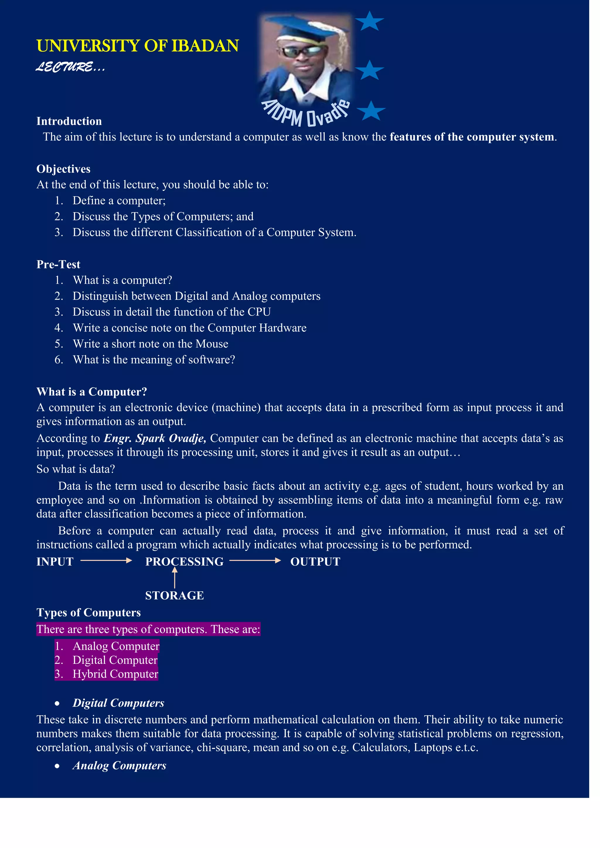 UNIVERSITY OF IBADAN
LECTURE…
Introduction
The aim of this lecture is to understand a computer as well as know the features of the computer system.
Objectives
At the end of this lecture, you should be able to:
1. Define a computer;
2. Discuss the Types of Computers; and
3. Discuss the different Classification of a Computer System.
Pre-Test
1. What is a computer?
2. Distinguish between Digital and Analog computers
3. Discuss in detail the function of the CPU
4. Write a concise note on the Computer Hardware
5. Write a short note on the Mouse
6. What is the meaning of software?
What is a Computer?
A computer is an electronic device (machine) that accepts data in a prescribed form as input process it and
gives information as an output.
According to Engr. Spark Ovadje, Computer can be defined as an electronic machine that accepts data’s as
input, processes it through its processing unit, stores it and gives it result as an output…
So what is data?
Data is the term used to describe basic facts about an activity e.g. ages of student, hours worked by an
employee and so on .Information is obtained by assembling items of data into a meaningful form e.g. raw
data after classification becomes a piece of information.
Before a computer can actually read data, process it and give information, it must read a set of
instructions called a program which actually indicates what processing is to be performed.
INPUT PROCESSING OUTPUT
STORAGE
Types of Computers
There are three types of computers. These are:
1. Analog Computer
2. Digital Computer
3. Hybrid Computer
Digital Computers
These take in discrete numbers and perform mathematical calculation on them. Their ability to take numeric
numbers makes them suitable for data processing. It is capable of solving statistical problems on regression,
correlation, analysis of variance, chi-square, mean and so on e.g. Calculators, Laptops e.t.c.
Analog Computers
 