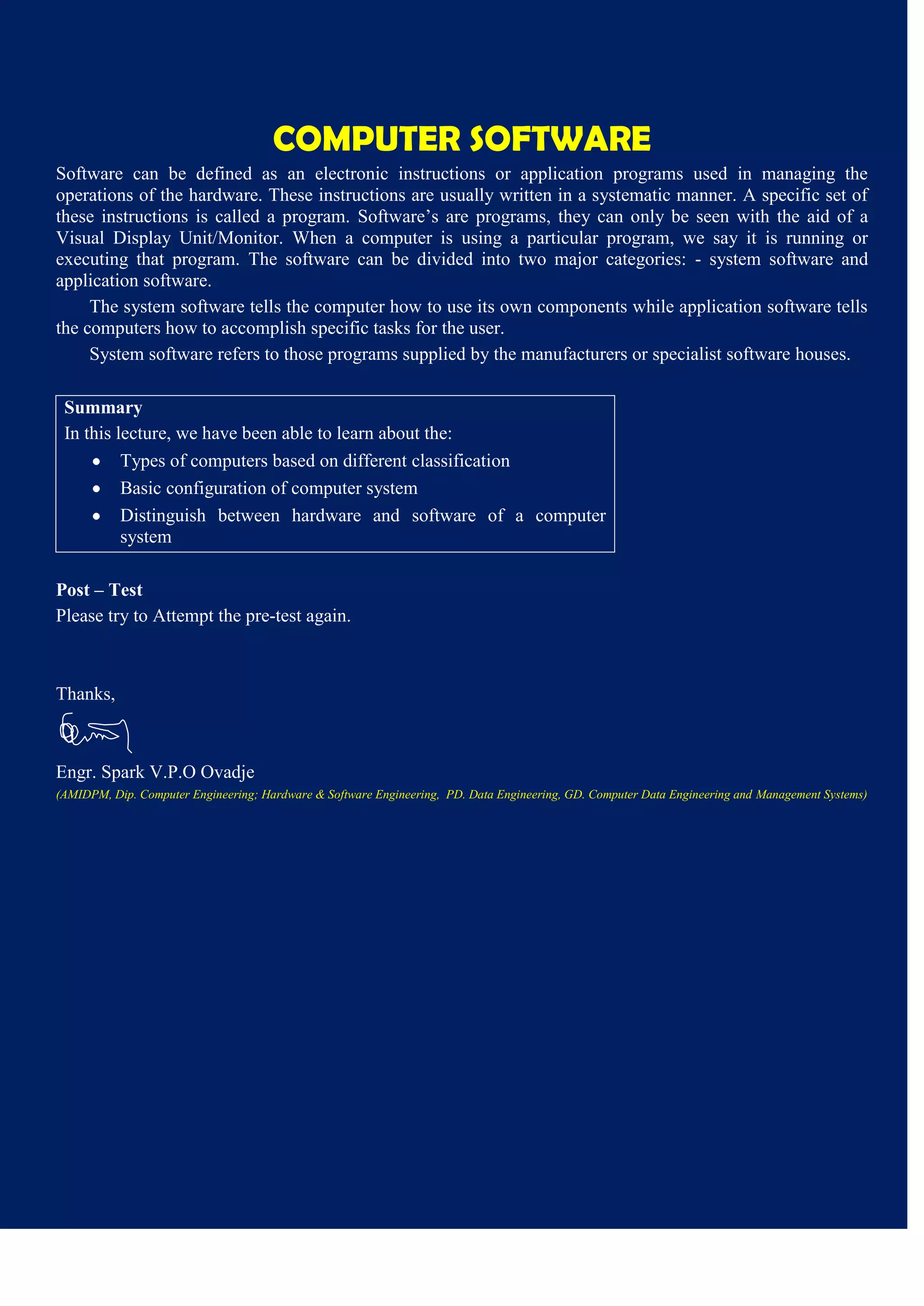 COMPUTER SOFTWARE
Software can be defined as an electronic instructions or application programs used in managing the
operations of the hardware. These instructions are usually written in a systematic manner. A specific set of
these instructions is called a program. Software’s are programs, they can only be seen with the aid of a
Visual Display Unit/Monitor. When a computer is using a particular program, we say it is running or
executing that program. The software can be divided into two major categories: - system software and
application software.
The system software tells the computer how to use its own components while application software tells
the computers how to accomplish specific tasks for the user.
System software refers to those programs supplied by the manufacturers or specialist software houses.
Summary
In this lecture, we have been able to learn about the:
Types of computers based on different classification
Basic configuration of computer system
Distinguish between hardware and software of a computer
system
Post – Test
Please try to Attempt the pre-test again.
Thanks,
Engr. Spark V.P.O Ovadje
(AMIDPM, Dip. Computer Engineering; Hardware & Software Engineering, PD. Data Engineering, GD. Computer Data Engineering and Management Systems)
 