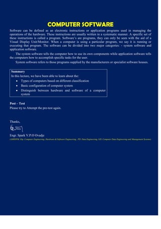 COMPUTER SOFTWARE
Software can be defined as an electronic instructions or application programs used in managing the
operations of the hardware. These instructions are usually written in a systematic manner. A specific set of
these instructions is called a program. Software’s are programs, they can only be seen with the aid of a
Visual Display Unit/Monitor. When a computer is using a particular program, we say it is running or
executing that program. The software can be divided into two major categories: - system software and
application software.
The system software tells the computer how to use its own components while application software tells
the computers how to accomplish specific tasks for the user.
System software refers to those programs supplied by the manufacturers or specialist software houses.
Summary
In this lecture, we have been able to learn about the:
Types of computers based on different classification
Basic configuration of computer system
Distinguish between hardware and software of a computer
system
Post – Test
Please try to Attempt the pre-test again.
Thanks,
Engr. Spark V.P.O Ovadje
(AMIDPM, Dip. Computer Engineering; Hardware & Software Engineering, PD. Data Engineering, GD. Computer Data Engineering and Management Systems)
 