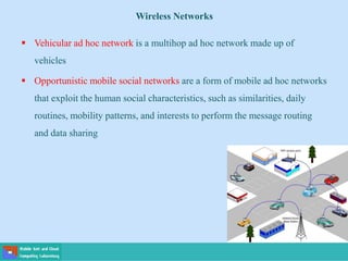  Vehicular ad hoc network is a multihop ad hoc network made up of
vehicles
 Opportunistic mobile social networks are a form of mobile ad hoc networks
that exploit the human social characteristics, such as similarities, daily
routines, mobility patterns, and interests to perform the message routing
and data sharing
Wireless Networks
 