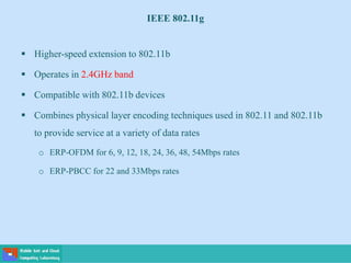 IEEE 802.11g
 Higher-speed extension to 802.11b
 Operates in 2.4GHz band
 Compatible with 802.11b devices
 Combines physical layer encoding techniques used in 802.11 and 802.11b
to provide service at a variety of data rates
o ERP-OFDM for 6, 9, 12, 18, 24, 36, 48, 54Mbps rates
o ERP-PBCC for 22 and 33Mbps rates
 