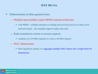 IEEE 802.11n
 Enhancements in three general areas:
o Multiple-input-multiple-output (MIMO) antenna architecture
 with MIMO – multiple antennas on sending and receiving devices to reduce error
and boost speed – this standard supports higher data rates
o Radio transmission scheme to increase capacity
 combines two 20-MHz channels to create a 40-MHz channel
o MAC enhancements
 Most significant change is to aggregate multiple MAC frames into a single block for
transmission
 
