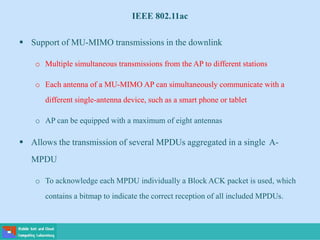 IEEE 802.11ac
 Support of MU-MIMO transmissions in the downlink
o Multiple simultaneous transmissions from the AP to different stations
o Each antenna of a MU-MIMO AP can simultaneously communicate with a
different single-antenna device, such as a smart phone or tablet
o AP can be equipped with a maximum of eight antennas
 Allows the transmission of several MPDUs aggregated in a single A-
MPDU
o To acknowledge each MPDU individually a Block ACK packet is used, which
contains a bitmap to indicate the correct reception of all included MPDUs.
 