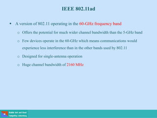 IEEE 802.11ad
 A version of 802.11 operating in the 60-GHz frequency band
o Offers the potential for much wider channel bandwidth than the 5-GHz band
o Few devices operate in the 60-GHz which means communications would
experience less interference than in the other bands used by 802.11
o Designed for single-antenna operation
o Huge channel bandwidth of 2160 MHz
 