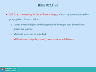 IEEE 802.11ad
 802.11ad is operating in the millimeter range, which has some undesirable
propagation characteristics:
o Losses are much higher in this range than in the ranges used for traditional
microwave systems
o Multipath losses can be quite high
o Millimeter-wave signals generally don’t penetrate solid objects
 