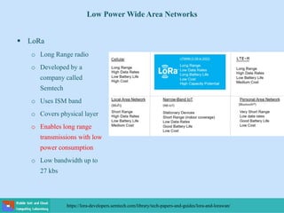 Low Power Wide Area Networks
 LoRa
o Long Range radio
o Developed by a
company called
Semtech
o Uses ISM band
o Covers physical layer
o Enables long range
transmissions with low
power consumption
o Low bandwidth up to
27 kbs
https://lora-developers.semtech.com/library/tech-papers-and-guides/lora-and-lorawan/
 