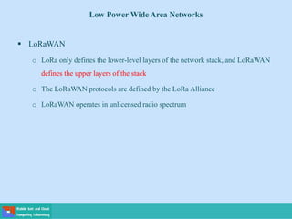Low Power Wide Area Networks
 LoRaWAN
o LoRa only defines the lower-level layers of the network stack, and LoRaWAN
defines the upper layers of the stack
o The LoRaWAN protocols are defined by the LoRa Alliance
o LoRaWAN operates in unlicensed radio spectrum
 