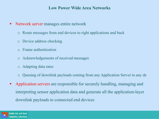Low Power Wide Area Networks
 Network server manages entire network
o Route messages from end devices to right applications and back
o Device address checking
o Frame authentication
o Acknowledgements of received messages
o Adapting data rates
o Queuing of downlink payloads coming from any Application Server to any de
 Application servers are responsible for securely handling, managing and
interpreting sensor application data and generate all the application-layer
downlink payloads to connected end devices
 