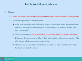 Low Power Wide Area Networks
 Class A
o Class A devices support bi-directional communication between a device and a gateway
o Uplink messages can be sent at any time.
 When there is a change in the environment related to whatever the device is programmed to
monitor, it wakes up and initiates an uplink, transmitting the data about the changed state
back to the network.
 The device then opens two receive windows at specified times after an uplink transmission.
 If the server does not respond in either of these receive windows, the next opportunity will be
after the next uplink transmission from the device.
 The server can respond either in the first receive window, or in the second receive window,
but should not use both windows.
 