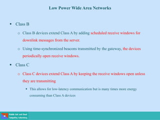 Low Power Wide Area Networks
 Class B
o Class B devices extend Class A by adding scheduled receive windows for
downlink messages from the server.
o Using time-synchronized beacons transmitted by the gateway, the devices
periodically open receive windows.
 Class C
o Class C devices extend Class A by keeping the receive windows open unless
they are transmitting
 This allows for low-latency communication but is many times more energy
consuming than Class A devices
 