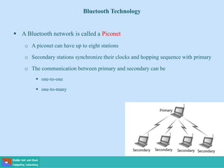 Bluetooth Technology
 A Bluetooth network is called a Piconet
o A piconet can have up to eight stations
o Secondary stations synchronize their clocks and hopping sequence with primary
o The communication between primary and secondary can be
 one-to-one
 one-to-many
 