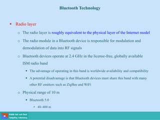 Bluetooth Technology
 Radio layer
o The radio layer is roughly equivalent to the physical layer of the Internet model
o The radio module in a Bluetooth device is responsible for modulation and
demodulation of data into RF signals
o Bluetooth devices operate at 2.4 GHz in the license-free, globally available
ISM radio band
 The advantage of operating in this band is worldwide availability and compatibility
 A potential disadvantage is that Bluetooth devices must share this band with many
other RF emitters such as ZigBee and WiFi
o Physical range of 10 m
 Bluetooth 5.0
• 40–400 m
 