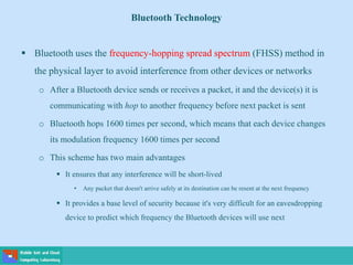 Bluetooth Technology
 Bluetooth uses the frequency-hopping spread spectrum (FHSS) method in
the physical layer to avoid interference from other devices or networks
o After a Bluetooth device sends or receives a packet, it and the device(s) it is
communicating with hop to another frequency before next packet is sent
o Bluetooth hops 1600 times per second, which means that each device changes
its modulation frequency 1600 times per second
o This scheme has two main advantages
 It ensures that any interference will be short-lived
• Any packet that doesn't arrive safely at its destination can be resent at the next frequency
 It provides a base level of security because it's very difficult for an eavesdropping
device to predict which frequency the Bluetooth devices will use next
 