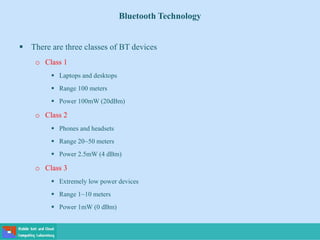 Bluetooth Technology
 There are three classes of BT devices
o Class 1
 Laptops and desktops
 Range 100 meters
 Power 100mW (20dBm)
o Class 2
 Phones and headsets
 Range 20~50 meters
 Power 2.5mW (4 dBm)
o Class 3
 Extremely low power devices
 Range 1~10 meters
 Power 1mW (0 dBm)
 
