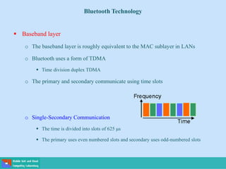 Bluetooth Technology
 Baseband layer
o The baseband layer is roughly equivalent to the MAC sublayer in LANs
o Bluetooth uses a form of TDMA
 Time division duplex TDMA
o The primary and secondary communicate using time slots
o Single-Secondary Communication
 The time is divided into slots of 625 μs
 The primary uses even numbered slots and secondary uses odd-numbered slots
 