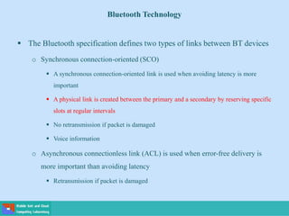 Bluetooth Technology
 The Bluetooth specification defines two types of links between BT devices
o Synchronous connection-oriented (SCO)
 A synchronous connection-oriented link is used when avoiding latency is more
important
 A physical link is created between the primary and a secondary by reserving specific
slots at regular intervals
 No retransmission if packet is damaged
 Voice information
o Asynchronous connectionless link (ACL) is used when error-free delivery is
more important than avoiding latency
 Retransmission if packet is damaged
 
