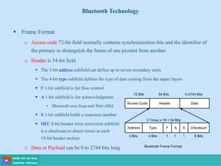 Bluetooth Technology
 Frame Format
o Access code 72-bit field normally contains synchronization bits and the identifier of
the primary to distinguish the frame of one piconet from another
o Header is 54-bit field
 The 3-bit address subfield can define up to seven secondary units
 The 4-bit type subfield defines the type of data coming from the upper layers
 F 1-bit subfield is for flow control
 A 1-bit subfield is for acknowledgment.
• Bluetooth uses Stop-and-Wait ARQ
 S 1-bit subfield holds a sequence number
 HEC 8-bit header error correction subfield
is a checksum to detect errors in each
18-bit header section
o Data or Payload can be 0 to 2744 bits long
 