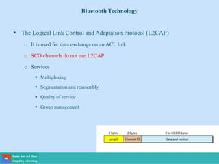 Bluetooth Technology
 The Logical Link Control and Adaptation Protocol (L2CAP)
o It is used for data exchange on an ACL link
o SCO channels do not use L2CAP
o Services
 Multiplexing
 Segmentation and reassembly
 Quality of service
 Group management
 