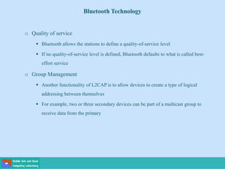 Bluetooth Technology
o Quality of service
 Bluetooth allows the stations to define a quality-of-service level
 If no quality-of-service level is defined, Bluetooth defaults to what is called best-
effort service
o Group Management
 Another functionality of L2CAP is to allow devices to create a type of logical
addressing between themselves
 For example, two or three secondary devices can be part of a multicast group to
receive data from the primary
 