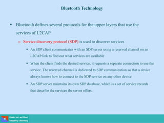 Bluetooth Technology
 Bluetooth defines several protocols for the upper layers that use the
services of L2CAP
o Service discovery protocol (SDP) is used to discover services
 An SDP client communicates with an SDP server using a reserved channel on an
L2CAP link to find out what services are available
 When the client finds the desired service, it requests a separate connection to use the
service. The reserved channel is dedicated to SDP communication so that a device
always knows how to connect to the SDP service on any other device
 An SDP server maintains its own SDP database, which is a set of service records
that describe the services the server offers.
 