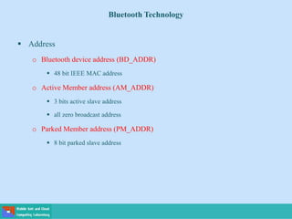 Bluetooth Technology
 Address
o Bluetooth device address (BD_ADDR)
 48 bit IEEE MAC address
o Active Member address (AM_ADDR)
 3 bits active slave address
 all zero broadcast address
o Parked Member address (PM_ADDR)
 8 bit parked slave address
 