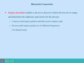 Bluetooth Connection
 Inquiry procedure enables a device to discover which devices are in range,
and determine the addresses and clocks for the devices
o A device send inquiry packets and then receive inquiry reply
o Device sends inquiry packets on 16 different frequencies
(16 channel train)
 