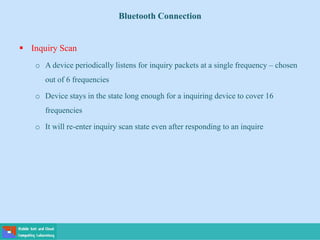 Bluetooth Connection
 Inquiry Scan
o A device periodically listens for inquiry packets at a single frequency – chosen
out of 6 frequencies
o Device stays in the state long enough for a inquiring device to cover 16
frequencies
o It will re-enter inquiry scan state even after responding to an inquire
 