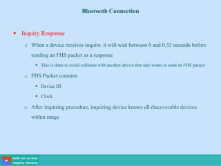 Bluetooth Connection
 Inquiry Response
o When a device receives inquire, it will wait between 0 and 0.32 seconds before
sending an FHS packet as a response
 This is done to avoid collision with another device that also wants to send an FHS packet
o FHS Packet contains
 Device ID
 Clock
o After inquiring procedure, inquiring device knows all discoverable devices
within range
 