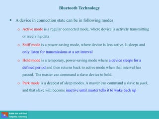 Bluetooth Technology
 A device in connection state can be in following modes
o Active mode is a regular connected mode, where device is actively transmitting
or receiving data
o Sniff mode is a power-saving mode, where device is less active. It sleeps and
only listen for transmissions at a set interval
o Hold mode is a temporary, power-saving mode where a device sleeps for a
defined period and then returns back to active mode when that interval has
passed. The master can command a slave device to hold.
o Park mode is a deepest of sleep modes. A master can command a slave to park,
and that slave will become inactive until master tells it to wake back up
 