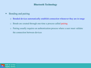 Bluetooth Technology
 Bonding and pairing
o Bonded devices automatically establish connection whenever they are in range
o Bonds are created through one-time a process called pairing
o Pairing usually requires an authentication process where a user must validate
the connection between devices
 