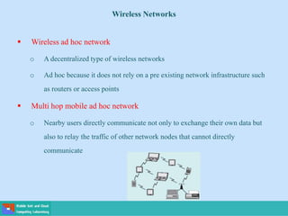 Wireless Networks
 Wireless ad hoc network
o A decentralized type of wireless networks
o Ad hoc because it does not rely on a pre existing network infrastructure such
as routers or access points
 Multi hop mobile ad hoc network
o Nearby users directly communicate not only to exchange their own data but
also to relay the traffic of other network nodes that cannot directly
communicate
 