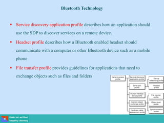 Bluetooth Technology
 Service discovery application profile describes how an application should
use the SDP to discover services on a remote device.
 Headset profile describes how a Bluetooth enabled headset should
communicate with a computer or other Bluetooth device such as a mobile
phone
 File transfer profile provides guidelines for applications that need to
exchange objects such as files and folders
 