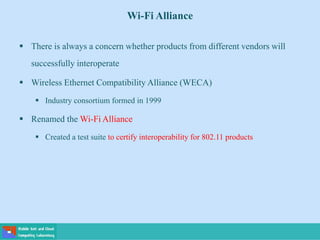 Wi-Fi Alliance
 There is always a concern whether products from different vendors will
successfully interoperate
 Wireless Ethernet Compatibility Alliance (WECA)
 Industry consortium formed in 1999
 Renamed the Wi-Fi Alliance
 Created a test suite to certify interoperability for 802.11 products
 