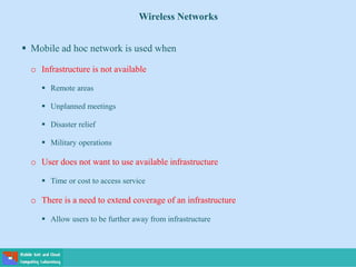 Wireless Networks
 Mobile ad hoc network is used when
o Infrastructure is not available
 Remote areas
 Unplanned meetings
 Disaster relief
 Military operations
o User does not want to use available infrastructure
 Time or cost to access service
o There is a need to extend coverage of an infrastructure
 Allow users to be further away from infrastructure
 