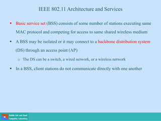  Basic service set (BSS) consists of some number of stations executing same
MAC protocol and competing for access to same shared wireless medium
 A BSS may be isolated or it may connect to a backbone distribution system
(DS) through an access point (AP)
o The DS can be a switch, a wired network, or a wireless network
 In a BSS, client stations do not communicate directly with one another
IEEE 802.11 Architecture and Services
 