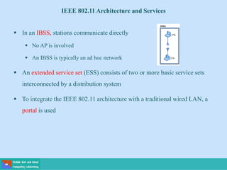  In an IBSS, stations communicate directly
 No AP is involved
 An IBSS is typically an ad hoc network
 An extended service set (ESS) consists of two or more basic service sets
interconnected by a distribution system
 To integrate the IEEE 802.11 architecture with a traditional wired LAN, a
portal is used
IEEE 802.11 Architecture and Services
 